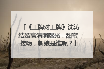 《王牌对王牌》沈涛结婚高清照曝光，甜蜜接吻，新娘是谁呢？