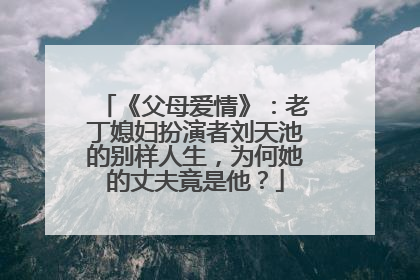 《父母爱情》:老丁媳妇扮演者刘天池的别样人生,为何她的丈夫竟是他?