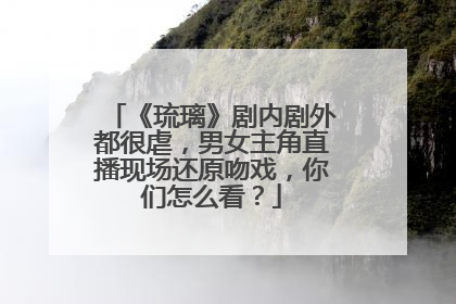 《琉璃》剧内剧外都很虐,男女主角直播现场还原吻戏,你们怎么看?