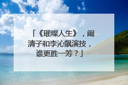 《璀璨人生》，阚清子和李沁飙演技，谁更胜一筹？