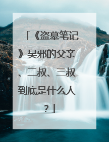 《盗墓笔记》吴邪的父亲、二叔、三叔到底是什么人?
