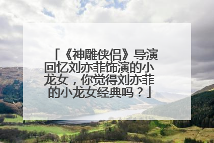 《神雕侠侣》导演回忆刘亦菲饰演的小龙女,你觉得刘亦菲的小龙女经典吗?