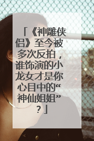 《神雕侠侣》至今被多次反拍，谁饰演的小龙女才是你心目中的“神仙姐姐”？