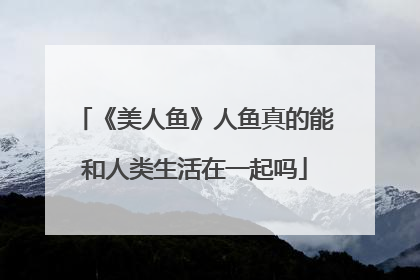 《美人鱼》人鱼真的能和人类生活在一起吗