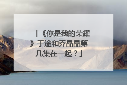 《你是我的荣耀》于途和乔晶晶第几集在一起？