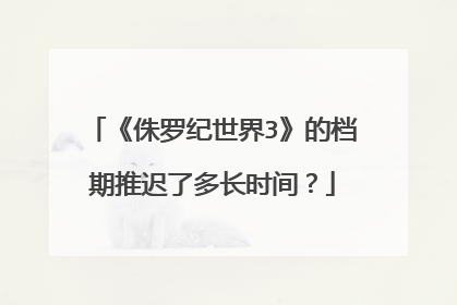 《侏罗纪世界3》的档期推迟了多长时间?