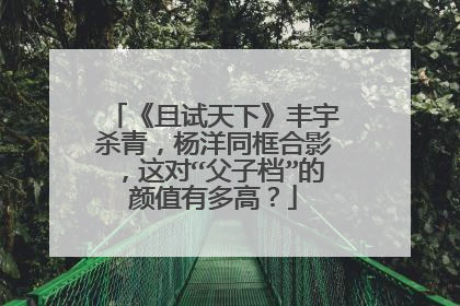 《且试天下》丰宇杀青，杨洋同框合影，这对“父子档”的颜值有多高？