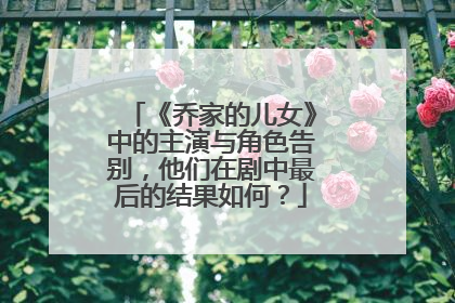 《乔家的儿女》中的主演与角色告别，他们在剧中最后的结果如何？