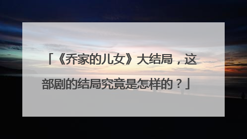 《乔家的儿女》大结局，这部剧的结局究竟是怎样的？