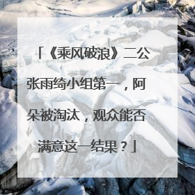 《乘风破浪》二公张雨绮小组第一，阿朵被淘汰，观众能否满意这一结果？