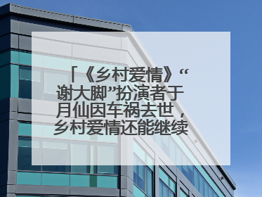 《乡村爱情》“谢大脚”扮演者于月仙因车祸去世，乡村爱情还能继续拍吗?