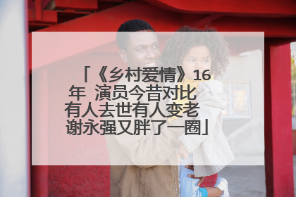 《乡村爱情》16年 演员今昔对比 有人去世有人变老 谢永强又胖了一圈