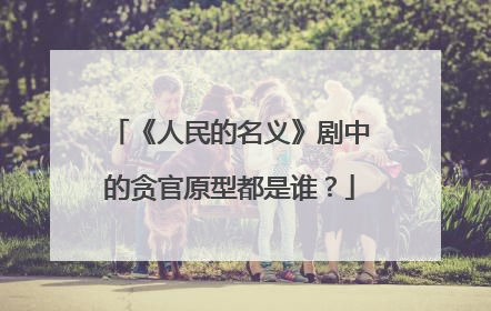 《人民的名义》剧中的贪官原型都是谁？