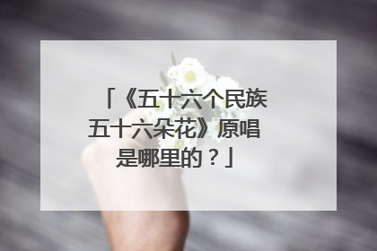《五十六个民族五十六朵花》原唱是哪里的?