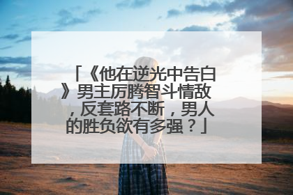 《他在逆光中告白》男主厉腾智斗情敌,反套路不断,男人的胜负欲有多强?