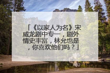 《以家人为名》宋威龙剧中专一，剧外情史丰富，林允也是，你喜欢他们吗？