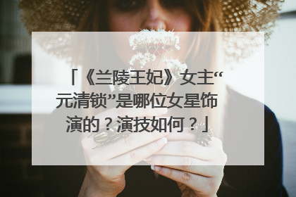 《兰陵王妃》女主“元清锁”是哪位女星饰演的?演技如何?