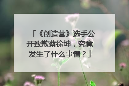 《创造营》选手公开致歉蔡徐坤，究竟发生了什么事情？