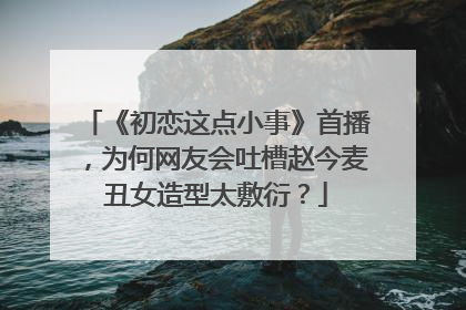 《初恋这点小事》首播,为何网友会吐槽赵今麦丑女造型太敷衍?
