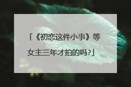 《初恋这件小事》等女主三年才拍的吗?