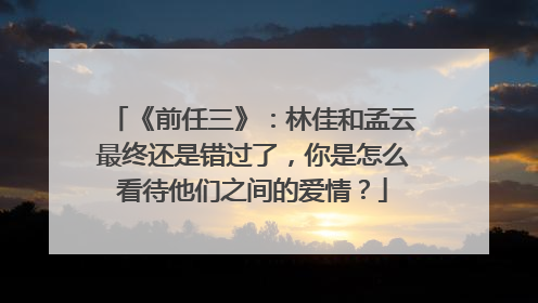 《前任三》：林佳和孟云最终还是错过了，你是怎么看待他们之间的爱情？