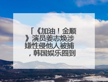 《加油!金顺》演员姜志焕涉嫌性侵他人被捕,韩国娱乐圈到底有多阴暗?