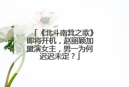 《北斗南箕之歌》即将开机,赵丽颖加盟演女主,男一为何迟迟未定?