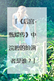 《后宫·甄嬛传》中浣碧的扮演者是谁？