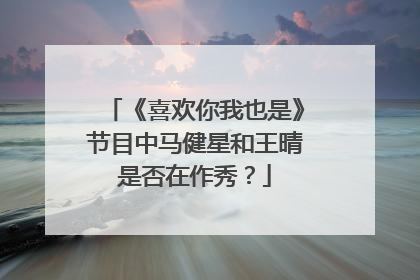 《喜欢你我也是》节目中马健星和王晴是否在作秀？