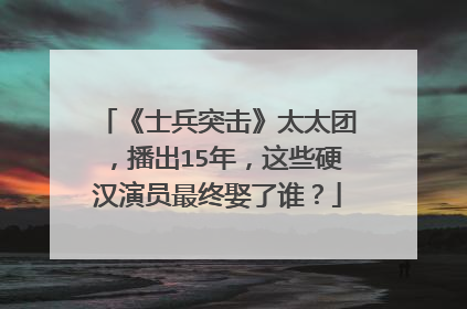 《士兵突击》太太团，播出15年，这些硬汉演员最终娶了谁？