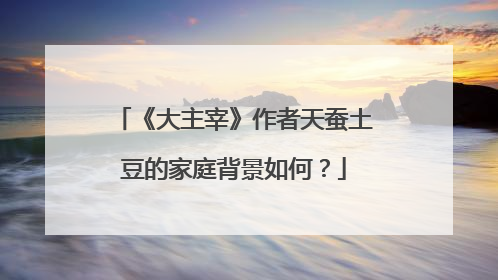 《大主宰》作者天蚕土豆的家庭背景如何?