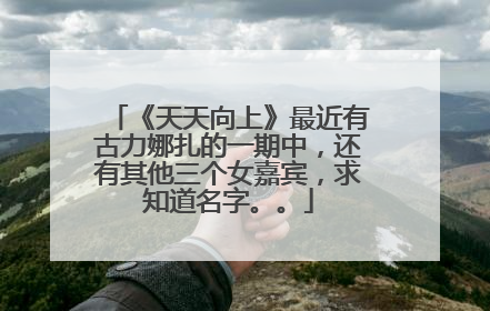 《天天向上》最近有古力娜扎的一期中，还有其他三个女嘉宾，求知道名字。。