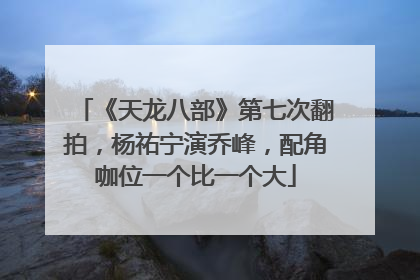《天龙八部》第七次翻拍，杨祐宁演乔峰，配角咖位一个比一个大