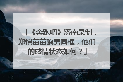 《奔跑吧》济南录制，郑恺苗苗跑男同框，他们的感情状态如何？
