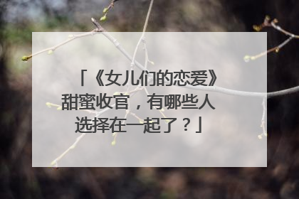 《女儿们的恋爱》甜蜜收官，有哪些人选择在一起了？