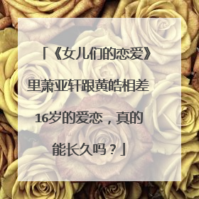 《女儿们的恋爱》里萧亚轩跟黄皓相差16岁的爱恋，真的能长久吗？