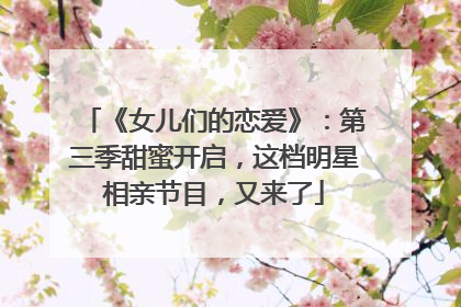 《女儿们的恋爱》：第三季甜蜜开启，这档明星相亲节目，又来了