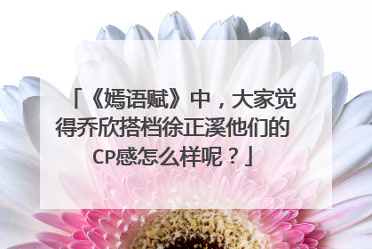 《嫣语赋》中,大家觉得乔欣搭档徐正溪他们的CP感怎么样呢?