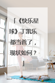 《快乐星球》丁凯乐都当爸了，现状如何？