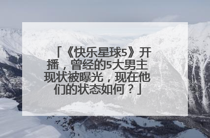 《快乐星球5》开播，曾经的5大男主现状被曝光，现在他们的状态如何？