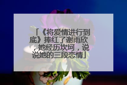 《将爱情进行到底》捧红了谢雨欣,她经历坎坷,说说她的三段恋情
