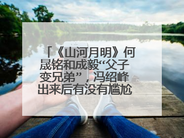 《山河月明》何晟铭和成毅“父子变兄弟”,冯绍峰出来后有没有尴尬了点?