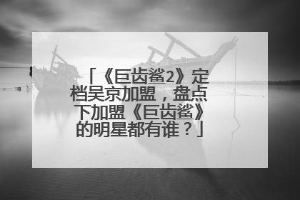 《巨齿鲨2》定档吴京加盟,盘点下加盟《巨齿鲨》的明星都有谁?