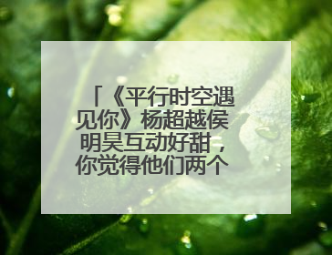 《平行时空遇见你》杨超越侯明昊互动好甜，你觉得他们两个般配吗？