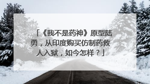 《我不是药神》原型陆勇，从印度购买仿制药救人入狱，如今怎样？
