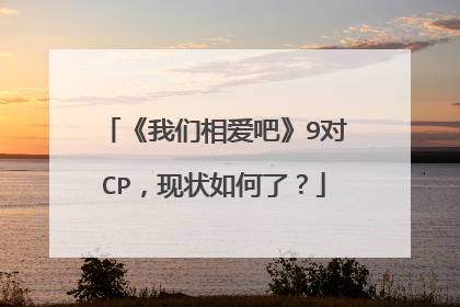 《我们相爱吧》9对CP,现状如何了?