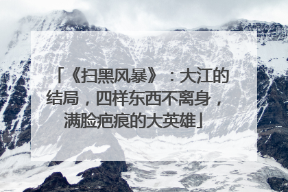 《扫黑风暴》：大江的结局，四样东西不离身，满脸疤痕的大英雄