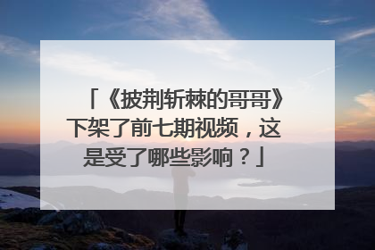 《披荆斩棘的哥哥》下架了前七期视频,这是受了哪些影响?