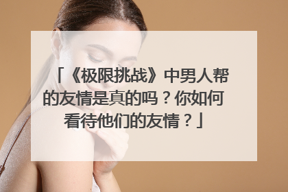 《极限挑战》中男人帮的友情是真的吗?你如何看待他们的友情?
