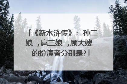 《新水浒传》: 孙二娘 ,扈三娘 ,顾大嫂 的扮演者分别是?